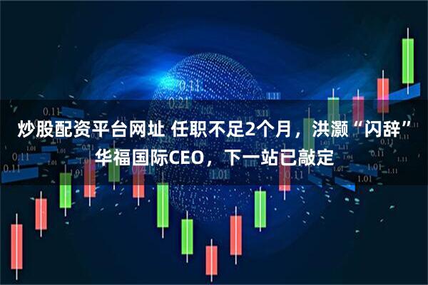 炒股配资平台网址 任职不足2个月，洪灏“闪辞”华福国际CEO，下一站已敲定