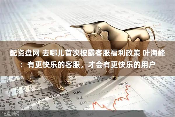 配资盘网 去哪儿首次披露客服福利政策 叶海峰：有更快乐的客服，才会有更快乐的用户
