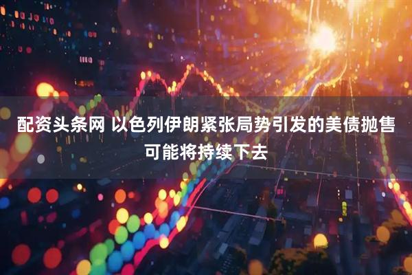 配资头条网 以色列伊朗紧张局势引发的美债抛售可能将持续下去
