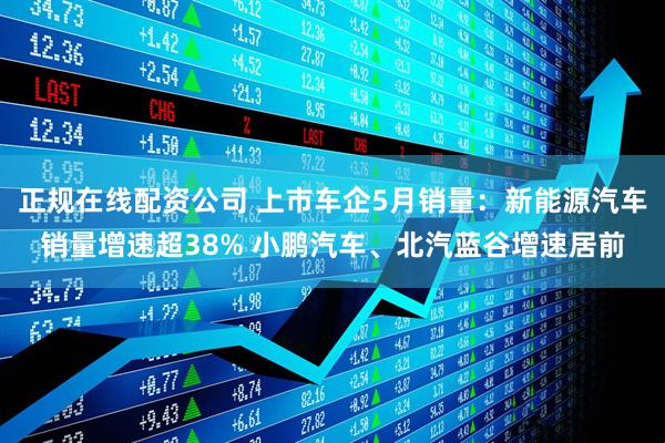 正规在线配资公司 上市车企5月销量：新能源汽车销量增速超38% 小鹏汽车、北汽蓝谷增速居前