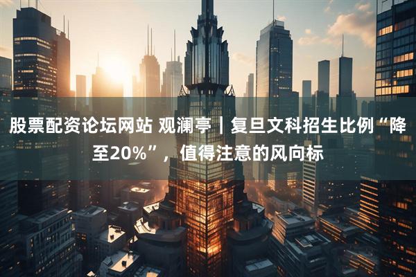股票配资论坛网站 观澜亭｜复旦文科招生比例“降至20%”，值得注意的风向标