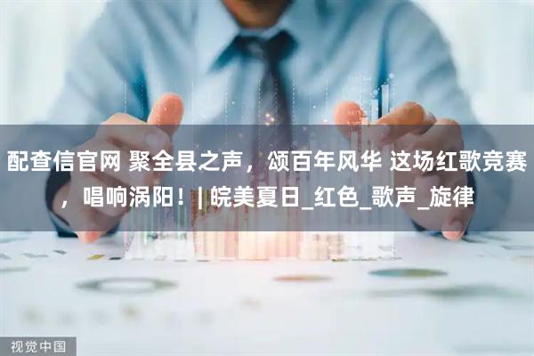 配查信官网 聚全县之声，颂百年风华 这场红歌竞赛，唱响涡阳！| 皖美夏日_红色_歌声_旋律