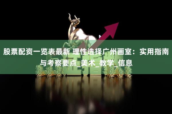 股票配资一览表最新 理性选择广州画室：实用指南与考察要点_美术_教学_信息