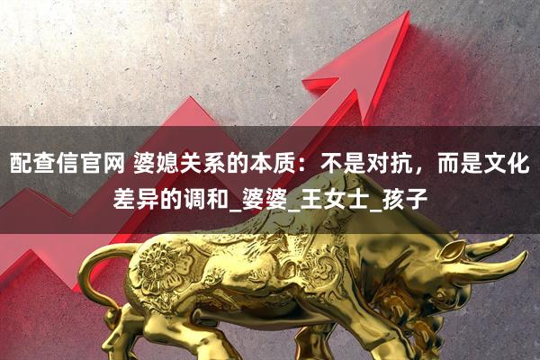 配查信官网 婆媳关系的本质：不是对抗，而是文化差异的调和_婆婆_王女士_孩子