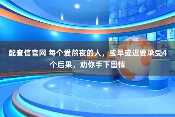 配查信官网 每个爱熬夜的人，或早或迟要承受4个后果，劝你手下留情