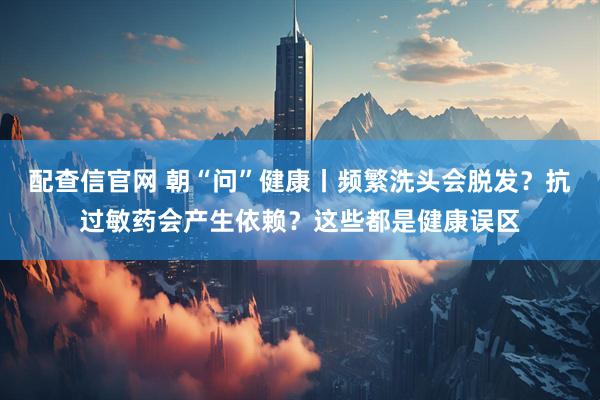 配查信官网 朝“问”健康丨频繁洗头会脱发？抗过敏药会产生依赖？这些都是健康误区