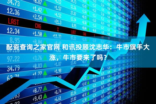 配资查询之家官网 和讯投顾沈志华：牛市旗手大涨，牛市要来了吗？