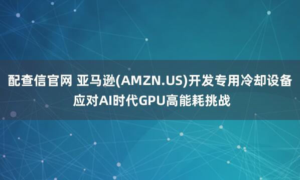 配查信官网 亚马逊(AMZN.US)开发专用冷却设备 应对AI时代GPU高能耗挑战