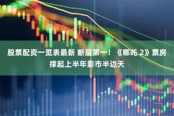 股票配资一览表最新 断层第一！《哪吒 2》票房撑起上半年影市半边天