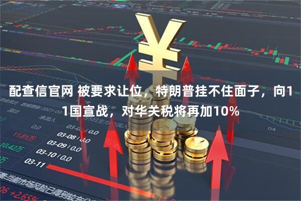 配查信官网 被要求让位，特朗普挂不住面子，向11国宣战，对华关税将再加10%