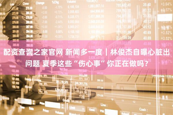 配资查询之家官网 新闻多一度｜林俊杰自曝心脏出问题 夏季这些“伤心事”你正在做吗？