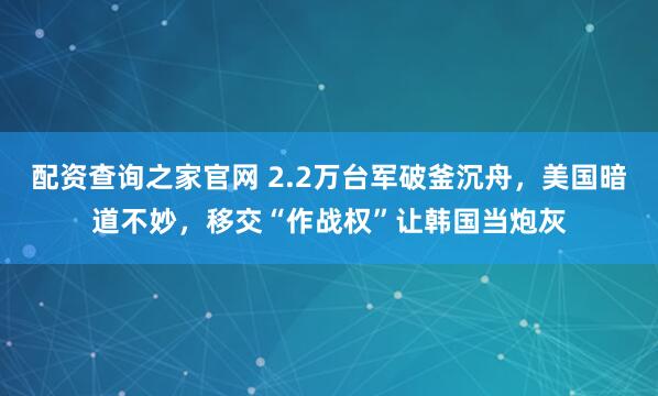 配资查询之家官网 2.2万台军破釜沉舟，美国暗道不妙，移交“作战权”让韩国当炮灰