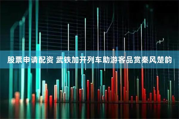 股票申请配资 武铁加开列车助游客品赏秦风楚韵