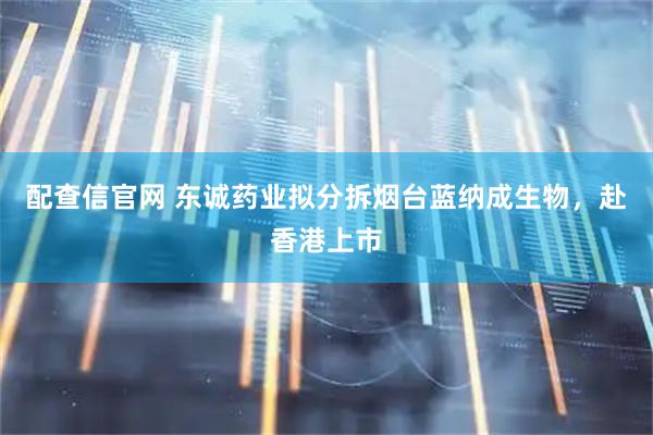 配查信官网 东诚药业拟分拆烟台蓝纳成生物，赴香港上市