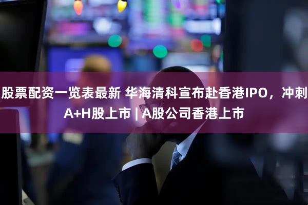 股票配资一览表最新 华海清科宣布赴香港IPO，冲刺A+H股上市 | A股公司香港上市