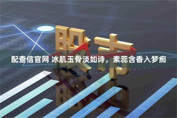 配查信官网 冰肌玉骨淡如诗，素蕊含香入梦痴
