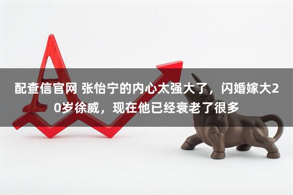 配查信官网 张怡宁的内心太强大了，闪婚嫁大20岁徐威，现在他已经衰老了很多