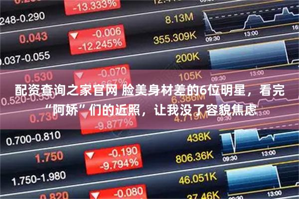 配资查询之家官网 脸美身材差的6位明星，看完“阿娇”们的近照，让我没了容貌焦虑
