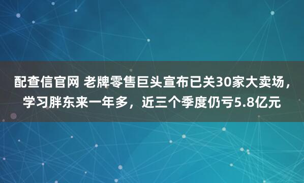 配查信官网 老牌零售巨头宣布已关30家大卖场,学习胖东来一年多,近三个季度仍亏5.8亿元