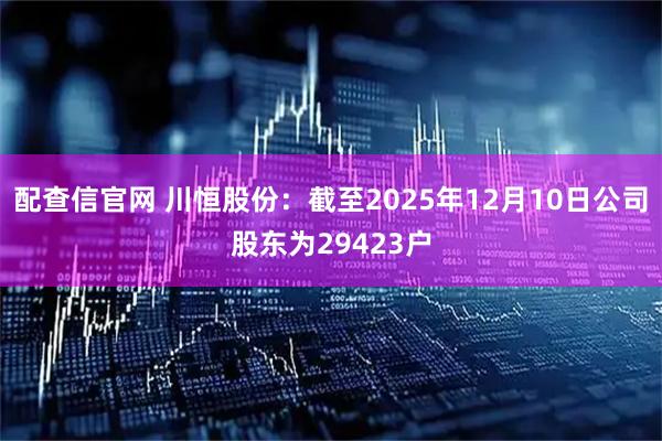 配查信官网 川恒股份：截至2025年12月10日公司股东为29423户