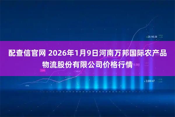 配查信官网 2026年1月9日河南万邦国际农产品物流股份有限公司价格行情