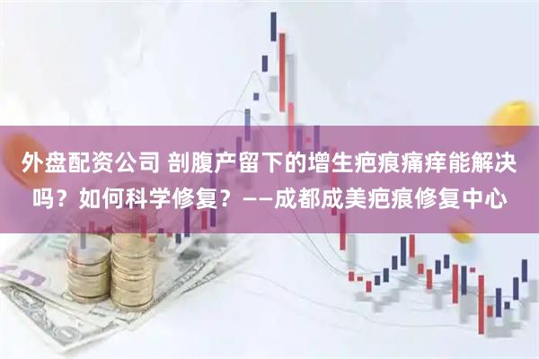 外盘配资公司 剖腹产留下的增生疤痕痛痒能解决吗？如何科学修复？——成都成美疤痕修复中心