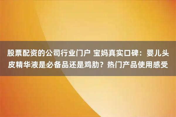 股票配资的公司行业门户 宝妈真实口碑:婴儿头皮精华液是必备品还是鸡肋?热门产品使用感受