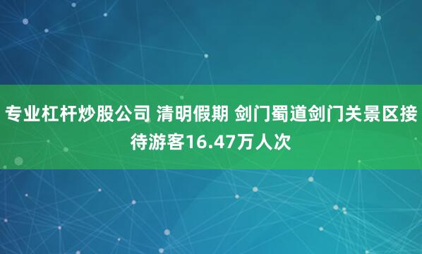 专业杠杆炒股公司 清明假期 剑门蜀道剑门关景区接待游客16.47万人次