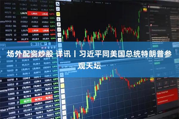 场外配资炒股 详讯丨习近平同美国总统特朗普参观天坛