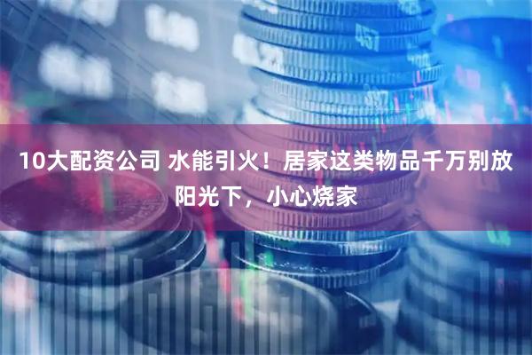 10大配资公司 水能引火！居家这类物品千万别放阳光下，小心烧家